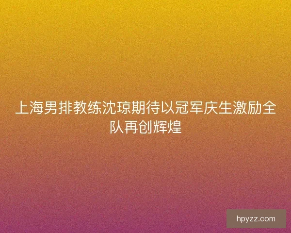 上海男排教练沈琼期待以冠军庆生激励全队再创辉煌