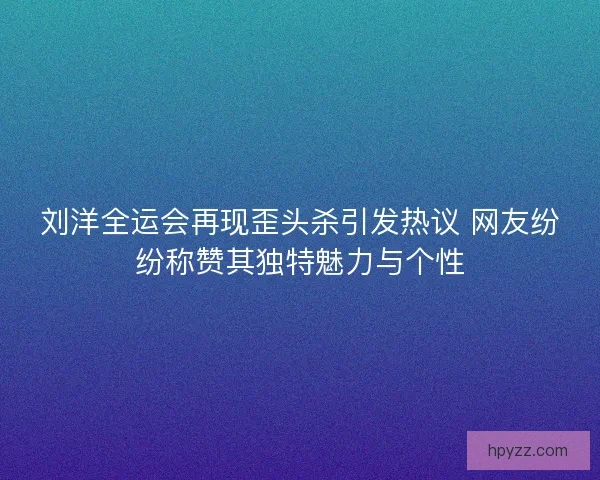 刘洋全运会再现歪头杀引发热议 网友纷纷称赞其独特魅力与个性